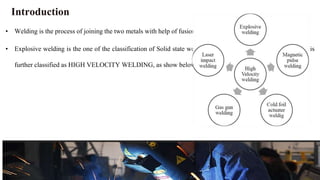 Introduction
• Welding is the process of joining the two metals with help of fusion.
• Explosive welding is the one of the classification of Solid state welding under SOLID STATE WELDING it is
further classified as HIGH VELOCITY WELDING, as show below:
 
