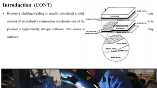 Introduction (CONT)
• Explosive cladding/welding is usually considered a solid state process. in which the detonation of a certain
amount of an explosive composition accelerates one of the materials to be welded against the other in order to
promote a high-velocity oblique collision that causes severe, but localized, plastic flow at the interacting
surfaces.
 