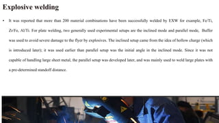 Explosive welding
• It was reported that more than 200 material combinations have been successfully welded by EXW for example, Fe/Ti,
Zr/Fe, Al/Ti. For plate welding, two generally used experimental setups are the inclined mode and parallel mode, Buffer
was used to avoid severe damage to the flyer by explosives. The inclined setup came from the idea of hollow charge (which
is introduced later); it was used earlier than parallel setup was the initial angle in the inclined mode. Since it was not
capable of handling large sheet metal, the parallel setup was developed later, and was mainly used to weld large plates with
a pre-determined standoff distance.
 