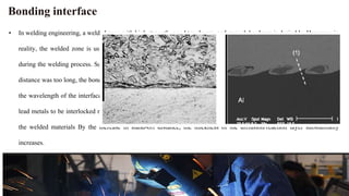 Bonding interface
• In welding engineering, a welded zone with high strength, good toughness, and enough hardness is desirable. However, in
reality, the welded zone is usually weakest welded part, since the microstructure at the welding zone keeps evolving
during the welding process. Some defects may appear at the welded zone during the welding process. When the applied
distance was too long, the bonding interface seemed to be linear at a short distance due to a larger wavelength. Increasing
the wavelength of the interface increased the bonding surface area of the plates. Increasing the stand-off distance would
lead metals to be interlocked mechanically. Subsequently, as a result, mechanical locking improved the joint strength of
the welded materials By the increase in stand-off distance, the thickness of the diffusion/reaction layer substantially
increases.
 