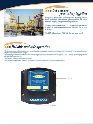 Let’s secure
                                                                                        your safety together
                                                                      Designed for the industrial and tertiary sector (buildings, schools,
                                                                      boiler rooms etc), the flammable gas detector CEX 300 has an
                                                                      increased integrity casing and a flame proof sensor.

                                                                      The CEX 300 is connected to an OLDHAM gas controller and can
                                                                      be placed in hazardous areas to protect from any risk of a gas
                                                                      explosion.

                                                                      The CEX 300 detector is IP 66 : it is dust and water proof.
Example : hazardous area




             Reliable and safe operation
The basic component of the detector is its sensor, based on the catalytic oxidation principle and with a flame proof construction, it consists
of pellistors in a wheatstone bridge.
The detecting filaments, when heated and exposed to gas, unbalance the wheatstone bridge and cause a voltage variation proportional
to the concentration of gas.
This signal is transmitted to the control unit.
The compensating filament prevents the effects of humidity variations or temperature variations.




                                                                                                          IP 66 casing




                                                                                  Sensor
 