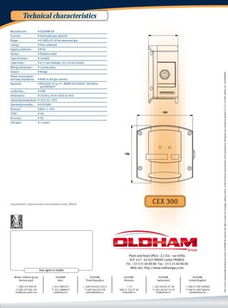 Technical characteristics
Manufacturer :             • OLDHAM SA
Function :                 • Flammable gas detector
Range :                    • 0-100% LEL of the measured gas
Casing :                   • Poly carbonate
Ingress protection :       • IP 66
Sensor :                   • Stainless steel
Type of sensor :           • Catalytic
Cable entry :              • 6-11 mm shielded / 8.5-16 mm armed
Wiring Connection :        • 3 active wires
Output :                   • Bridge




                                                                                                                                                                 This is not a contractually binding document. OLDHAM SA reserves the right to make any changes, without notice, to the technical characteristics of its equipement. Designed and created by Audace 33 3 21 135 600. Edition ref.: CEX300GB04
Power consumption
and loop impedance : • Refer to the gas monitor
Approval :                 • EEX ed IIC T6 ou T5 - INERIS 00.E5002X - EN 50054
                             and EN50057
Conformity :               • CEM
Dimensions :               • 130 W x 136 H x 69 D (in mm)
Operating temperature :• -25°C to + 70°C
Operating humidity :       • 0-95%RH
Pressure :                 • Atm +/- 10%
T(90) :                    • 10s                                                                                        130

Accuracy :                 • 3%
Life span :                • › 4 years




                                                                                           136




Guaranteed 2 years except consumables (cells, filters)                                                         CEX 300




                                                                                              Plant and head office : Z.I. Est - rue Orfila
                                                                                               B.P. 417 - 62 027 ARRAS Cedex FRANCE
                                                                                            Tel. : 33 3 21 60 80 80 Fax : 33 3 21 60 80 00
                                                                                                Web site: http://www.oldhamgas.com
                            Your agent or retailer

   Winter- Oldham group                       OLDHAM                  OLDHAM              OLDHAM                    OLDHAM                       OLDHAM
       German plant                            Italia              ˇ
                                                                   Ceská Republica        Romania                  Switzerland                United Kingdom

    t (49) 231 924 10                    t 011-3801371           t 420 234 622 222/3         t/f               t (41) 26 652 51 18      t (44) 0 1782 562002
    f (49) 231 924 125                   f 011-3806613            f 420 234 622 220    (40) 21 312 37 56       f (41) 26 652 51 19      f (44) 0 1782 564414
    info@winter-gmbh.com                  info@oldham.it           oldham@oldham.cz      oldham@fx.ro             info@oldham.ch              sales@oldham.biz
 