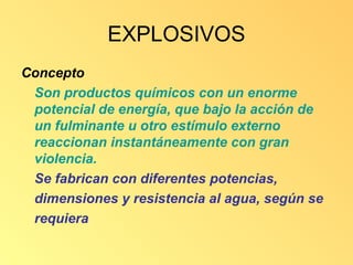 EXPLOSIVOS
Concepto
 Son productos químicos con un enorme
 potencial de energía, que bajo la acción de
 un fulminante u otro estímulo externo
 reaccionan instantáneamente con gran
 violencia.
 Se fabrican con diferentes potencias,
 dimensiones y resistencia al agua, según se
 requiera
 