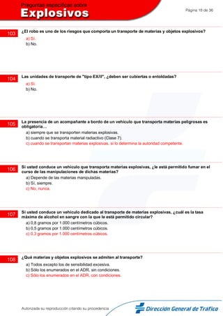 Página 18 de 36
103 ¿El robo es uno de los riesgos que comporta un transporte de materias y objetos explosivos?
a) Sí.
b) No.
104 Las unidades de transporte de "tipo EX/II", ¿deben ser cubiertas o entoldadas?
a) Sí.
b) No.
105 La presencia de un acompañante a bordo de un vehículo que transporta materias peligrosas es
obligatoria…
a) siempre que se transporten materias explosivas.
b) cuando se transporta material radiactivo (Clase 7).
c) cuando se transportan materias explosivas, si lo determina la autoridad competente.
106 Si usted conduce un vehículo que transporta materias explosivas, ¿le está permitido fumar en el
curso de las manipulaciones de dichas materias?
a) Depende de las materias manipuladas.
b) Sí, siempre.
c) No, nunca.
107 Si usted conduce un vehículo dedicado al transporte de materias explosivas, ¿cuál es la tasa
máxima de alcohol en sangre con la que le está permitido circular?
a) 0,8 gramos por 1.000 centímetros cúbicos.
b) 0,5 gramos por 1.000 centímetros cúbicos.
c) 0,3 gramos por 1.000 centímetros cúbicos.
108 ¿Qué materias y objetos explosivos se admiten al transporte?
a) Todos excepto los de sensibilidad excesiva.
b) Sólo los enumerados en el ADR, sin condiciones.
c) Sólo los enumerados en el ADR, con condiciones.
Autorizada su reproducción citando su procedencia
 