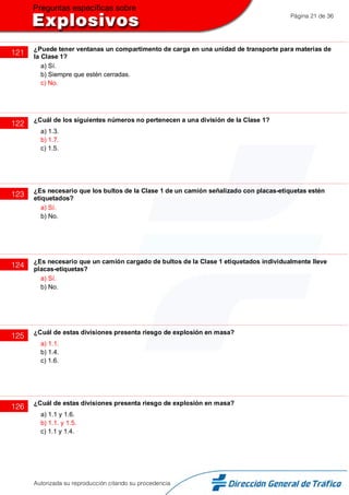 Página 21 de 36
121 ¿Puede tener ventanas un compartimento de carga en una unidad de transporte para materias de
la Clase 1?
a) Sí.
b) Siempre que estén cerradas.
c) No.
122 ¿Cuál de los siguientes números no pertenecen a una división de la Clase 1?
a) 1.3.
b) 1.7.
c) 1.5.
123 ¿Es necesario que los bultos de la Clase 1 de un camión señalizado con placas-etiquetas estén
etiquetados?
a) Sí.
b) No.
124 ¿Es necesario que un camión cargado de bultos de la Clase 1 etiquetados individualmente lleve
placas-etiquetas?
a) Sí.
b) No.
125 ¿Cuál de estas divisiones presenta riesgo de explosión en masa?
a) 1.1.
b) 1.4.
c) 1.6.
126 ¿Cuál de estas divisiones presenta riesgo de explosión en masa?
a) 1.1 y 1.6.
b) 1.1. y 1.5.
c) 1.1 y 1.4.
Autorizada su reproducción citando su procedencia
 