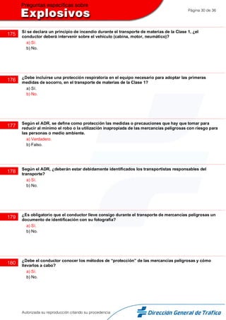 Página 30 de 36
175 Si se declara un principio de incendio durante el transporte de materias de la Clase 1, ¿el
conductor deberá intervenir sobre el vehículo (cabina, motor, neumático)?
a) Sí.
b) No.
176 ¿Debe incluirse una protección respiratoria en el equipo necesario para adoptar las primeras
medidas de socorro, en el transporte de materias de la Clase 1?
a) Sí.
b) No.
177 Según el ADR, se define como protección las medidas o precauciones que hay que tomar para
reducir al mínimo el robo o la utilización inapropiada de las mercancías peligrosas con riesgo para
las personas o medio ambiente.
a) Verdadero.
b) Falso.
178 Según el ADR, ¿deberán estar debidamente identificados los transportistas responsables del
transporte?
a) Sí.
b) No.
179 ¿Es obligatorio que el conductor lleve consigo durante el transporte de mercancías peligrosas un
documento de identificación con su fotografía?
a) Sí.
b) No.
180 ¿Debe el conductor conocer los métodos de “protección” de las mercancías peligrosas y cómo
llevarlos a cabo?
a) Sí.
b) No.
Autorizada su reproducción citando su procedencia
 