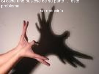 Si cada uno pusiese de su parte … este problema se reduciría 