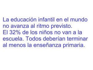 La educación infantil en el mundo  no avanza al ritmo previsto. El 32% de los niños no van a la escuela. Todos deberían terminar al menos la enseñanza primaria.  