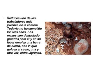 Saiful es uno de los trabajadores más jóvenes de la cantera. Todavía no ha cumplido los tres años. Los mazos son demasiado grandes para él y en su lugar emplea una barra de hierro, con la que golpea el suelo, una y otra vez, entre lágrimas.   