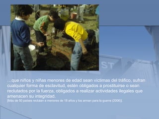 … que niños y niñas menores de edad sean víctimas del tráfico, sufran cualquier forma de esclavitud, estén obligados a prostituirse o sean reclutados por la fuerza, obligados a realizar actividades ilegales que amenacen su integridad.  [Más de 50 países reclutan a menores de 18 años y los arman para la guerra (2006)]. 