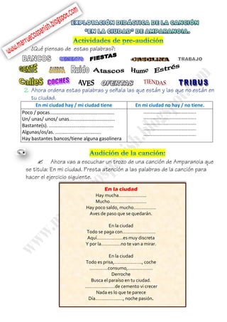 En mi ciudad hay / mi ciudad tiene En mi ciudad no hay / no tiene.
Poco / pocas................................................
Un/ unas/ unos/ unas..................................
Bastante(s). ................................................
Algunas/os/as. ..................................
Hay bastantes bancos/tiene alguna gasolinera
…………………………………………..
…………………………………………..
…………………………………………..
…………………………………………..
…………………………………………..

En la ciudad
Hay mucha………………...
Mucho……………………….
Hay poco saldo, mucho……………..
Aves de paso que se quedarán.
En la ciudad
Todo se paga con…………………….
Aquí………….….…es muy discreta
Y por la……………no te van a mirar.
En la ciudad
Todo es prisa,……..…………., coche
…………..consumo,…..…………..
Derroche
Busca el paraíso en tu ciudad.
……………..……de cemento vi crecer
Nada es lo que te parece
Día…….………..…, noche pasión.
 