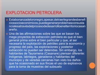 EXPLOTACION PETROLERA
   Estabonanzadeloronegro,apesar,detraerlegrandesbenefi
    ciossocioeconómicos,puedegenerarproblemasconsusta
    ncialesatravésdelprocesodedesarrolloenelterritoriocasan
    areño.
   Una de las afirmaciones sobre las que se basan los
    mega proyectos de extracción petrolera es que el bien
    general prima sobre el bien particular y que, al ser
    necesaria la explotación de petróleo para la economía y
    progreso del país, las exploraciones y posterior
    extracción no pueden ser detenidas. Sin embargo, los
    habitantes de Tauramena (Casanare) piensan diferente:
    indígenas, labriegos, ganaderos y habitantes del
    municipio y de veredas cercanas han visto los daños
    que ha ocasionado en sus fincas el uso de explosivos
    para la toma de muestras del subsuelo
 