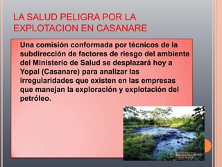 LA SALUD PELIGRA POR LA
EXPLOTACION EN CASANARE
   Una comisión conformada por técnicos de la
    subdirección de factores de riesgo del ambiente
    del Ministerio de Salud se desplazará hoy a
    Yopal (Casanare) para analizar las
    irregularidades que existen en las empresas
    que manejan la exploración y explotación del
    petróleo.
 