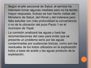  Según el jefe seccional de Salud, el servicio ha
  intentado tomar algunas medidas pero no ha tenido
  mayor respuesta. Incluso se han hecho visitas del
  Ministerio de Salud, del Himat y del Inderena pero
  falta estudiar con más profundidad la conveniencia
  o no de la ubicación del pozo Pauto 1 en el
  municipio de Yopal.
 La comisión analizará las aguas y hará las
  recomendaciones del caso para evitar que se
  presente un problema serio por las aguas
  contaminadas por sustancias tóxicas, como son las
  residuales de los lodos utilizados en la exploración
  lodos a base de aceite y las aguas producto de la
  explotación.
 