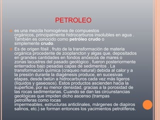 PETROLEO
   es una mezcla homogénea de compuestos
    orgánicos, principalmente hidrocarburos insolubles en agua .
    También es conocido como petróleo crudo o
    simplemente crudo.
   Es de origen fósil , fruto de la transformación de materia
    orgánica procedente de zooplancton y algas que, depositados
    en grandes cantidades en fondos anóxicos de mares o
    zonas lacustres del pasado geológico , fueron posteriormente
    enterrados bajo pesadas capas de sedimentos . La
    transformación química (craqueo natural) debida al calor y a
    la presión durante la diagénesis produce, en sucesivas
    etapas, desde betún a hidrocarburos cada vez más ligeros
    (líquidos y gaseosos). Estos productos ascienden hacia la
    superficie, por su menor densidad, gracias a la porosidad de
    las rocas sedimentarias. Cuando se dan las circunstancias
    geológicas que impiden dicho ascenso (trampas
    petrolíferas como rocas
    impermeables, estructuras anticlinales, márgenes de diapiros
    salinos, etc.) se forman entonces los yacimientos petrolíferos.
 