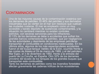 CONTAMINACION
   Una de las mayores causas de la contaminación oceánica son
    los derrames de petróleo. El 46% del petróleo y sus derivados
    industriales que se vierten en el mar son residuos que vuelcan
    las ciudades costeras. El mar es empleado como un muy
    accesible y barato depósito de sustancias contaminantes, y la
    situación no cambiará mientras no existan controles
    estrictos, con severas sanciones para los infractores.
    El 13% de los derrames se debe a accidentes que sufren los
    grandes barcos contenedores de petróleo, que por negligencia
    de las autoridades y desinterés de las empresas petroleras
    transportan el combustible en condiciones inadecuadas. En los
    últimos años, algunos de los más espectaculares accidentes
    fueron el del buque-tanque Valdés de la Exón, ocurrido frente a
    las costas de Alaska el 24 de marzo de 1989, y el del petrolero
    Mar Egeo, el 3 de diciembre de 1992, frente a la entrada del
    puerto de La Coruña, en España. Otro 32% de los derrames
    proviene del lavado de los tanques de los grandes buques que
    transportan este combustible.
    Tanto los derrames de petróleo como los incendios forestales
    afectan gravemente las cadenas tróficas de los ecosistemas.
 