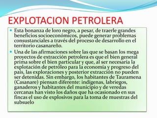 EXPLOTACION PETROLERA
 Esta bonanza de loro negro, a pesar, de traerle grandes
  beneficios socioeconómicos, puede generar problemas
  consustanciales a través del proceso de desarrollo en el
  territorio casanareño.
 Una de las afirmaciones sobre las que se basan los mega
  proyectos de extracción petrolera es que el bien general
  prima sobre el bien particular y que, al ser necesaria la
  explotación de petróleo para la economía y progreso del
  país, las exploraciones y posterior extracción no pueden
  ser detenidas. Sin embargo, los habitantes de Tauramena
  (Casanare) piensan diferente: indígenas, labriegos,
  ganaderos y habitantes del municipio y de veredas
  cercanas han visto los daños que ha ocasionado en sus
  fincas el uso de explosivos para la toma de muestras del
  subsuelo
 