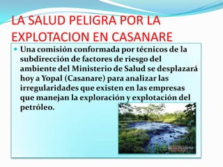 LA SALUD PELIGRA POR LA
EXPLOTACION EN CASANARE
 Una comisión conformada por técnicos de la
 subdirección de factores de riesgo del
 ambiente del Ministerio de Salud se desplazará
 hoy a Yopal (Casanare) para analizar las
 irregularidades que existen en las empresas
 que manejan la exploración y explotación del
 petróleo.
 