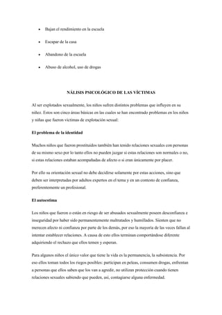 Bajan el rendimiento en la escuela

       Escapar de la casa

       Abandono de la escuela

       Abuso de alcohol, uso de drogas




                    NÁLISIS PSICOLÓGICO DE LAS VÍCTIMAS

Al ser explotados sexualmente, los niños sufren distintos problemas que influyen en su
niñez. Estos son cinco áreas básicas en las cuales se han encontrado problemas en los niños
y niñas que fueron víctimas de explotación sexual:

El problema de la identidad

Muchos niños que fueron prostituidos también han tenido relaciones sexuales con personas
de su mismo sexo por lo tanto ellos no pueden juzgar si estas relaciones son normales o no,
si estas relaciones estaban acompañadas de afecto o si eran únicamente por placer.

Por ello su orientación sexual no debe decidirse solamente por estas acciones, sino que
deben ser interpretadas por adultos expertos en el tema y en un contesto de confianza,
preferentemente un profesional.

El autoestima

Los niños que fueron o están en riesgo de ser abusados sexualmente poseen desconfianza e
inseguridad por haber sido permanentemente maltratados y humillados. Sienten que no
merecen afecto ni confianza por parte de los demás, por eso la mayoría de las veces fallan al
intentar establecer relaciones. A causa de esto ellos terminan comportándose diferente
adquiriendo el rechazo que ellos temen y esperan.

Para algunos niños el único valor que tiene la vida es la permanencia, la subsistencia. Por
eso ellos toman todos los riegos posibles: participan en peleas, consumen drogas, enfrentan
a personas que ellos saben que los van a agredir, no utilizan protección cuando tienen
relaciones sexuales sabiendo que pueden, así, contagiarse alguna enfermedad.
 
