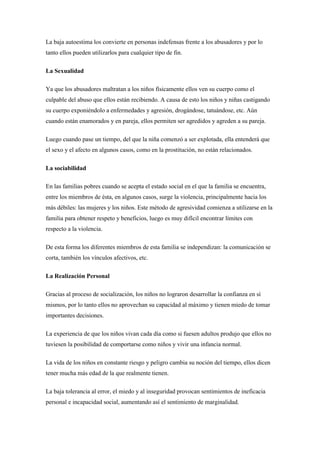 La baja autoestima los convierte en personas indefensas frente a los abusadores y por lo
tanto ellos pueden utilizarlos para cualquier tipo de fin.

La Sexualidad

Ya que los abusadores maltratan a los niños físicamente ellos ven su cuerpo como el
culpable del abuso que ellos están recibiendo. A causa de esto los niños y niñas castigando
su cuerpo exponiéndolo a enfermedades y agresión, drogándose, tatuándose, etc. Aún
cuando están enamorados y en pareja, ellos permiten ser agredidos y agreden a su pareja.

Luego cuando pase un tiempo, del que la niña comenzó a ser explotada, ella entenderá que
el sexo y el afecto en algunos casos, como en la prostitución, no están relacionados.

La sociabilidad

En las familias pobres cuando se acepta el estado social en el que la familia se encuentra,
entre los miembros de ésta, en algunos casos, surge la violencia, principalmente hacia los
más débiles: las mujeres y los niños. Este método de agresividad comienza a utilizarse en la
familia para obtener respeto y beneficios, luego es muy difícil encontrar límites con
respecto a la violencia.

De esta forma los diferentes miembros de esta familia se independizan: la comunicación se
corta, también los vínculos afectivos, etc.

La Realización Personal

Gracias al proceso de socialización, los niños no lograron desarrollar la confianza en sí
mismos, por lo tanto ellos no aprovechan su capacidad al máximo y tienen miedo de tomar
importantes decisiones.

La experiencia de que los niños vivan cada día como si fuesen adultos produjo que ellos no
tuviesen la posibilidad de comportarse como niños y vivir una infancia normal.

La vida de los niños en constante riesgo y peligro cambia su noción del tiempo, ellos dicen
tener mucha más edad de la que realmente tienen.

La baja tolerancia al error, el miedo y al inseguridad provocan sentimientos de ineficacia
personal e incapacidad social, aumentando así el sentimiento de marginalidad.
 