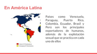 En América Latina
Países como Venezuela,
Paraguay, Puerto Rico,
Colombia, Ecuador, Brasil y
Perú son los principales
exportadores de humanos,
además de la explotación
sexual que se practica en cada
uno de ellos
 