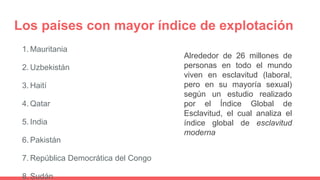 Los países con mayor índice de explotación
1. Mauritania
2. Uzbekistán
3. Haití
4. Qatar
5. India
6. Pakistán
7. República Democrática del Congo
8. Sudán
Alrededor de 26 millones de
personas en todo el mundo
viven en esclavitud (laboral,
pero en su mayoría sexual)
según un estudio realizado
por el Índice Global de
Esclavitud, el cual analiza el
índice global de esclavitud
moderna
 