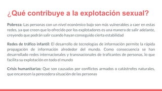 ¿Qué contribuye a la explotación sexual?
Pobreza: Las personas con un nivel económico bajo son más vulnerables a caer en estas
redes, ya que creen que lo ofrecido por los explotadores es una manera de salir adelante,
creyendo que podrán salir cuando hayan conseguido cierta estabilidad
Redes de tráfico infantil: El desarrollo de tecnologías de información permite la rápida
propagación de información alrededor del mundo. Como consecuencia se han
desarrollado redes internacionales y transnacionales de traficantes de personas, lo que
facilita su explotación en todo el mundo
Crisis humanitarias: Que son causadas por conflictos armados o catástrofes naturales,
que encarecen la perecedera situación de las personas
 
