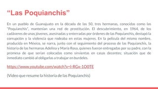 “Las Poquianchis”
En un pueblo de Guanajuato en la década de las 50, tres hermanas, conocidas como las
“Poquianchis”, mantenían una red de prostitución. El descubrimiento, en 1964, de los
cadáveres de unas jóvenes, asesinadas y enterradas por órdenes de las Poquianchis, destapó la
corrupción y la violencia que rodeaba en estas mujeres. En la película del mismo nombre,
producida en México, se narra, junto con el seguimiento del proceso de las Poquianchis, la
historia de las hermanas Adelina y María Rosa, quienes fueron entregadas por su padre, con la
promesa de que serían colocadas como sirvientas en casas decentes; situación que de
inmediato cambió al obligarlas a trabajar en burdeles.
https://www.youtube.com/watch?v=l-RGx-1O0TE
(Video que resume la historia de las Poquianchis)
 
