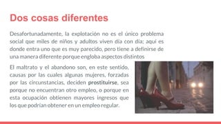 Dos cosas diferentes
Desafortunadamente, la explotación no es el único problema
social que miles de niños y adultos viven día con día; aquí es
donde entra uno que es muy parecido, pero tiene a definirse de
una manera diferente porque engloba aspectos distintos
El maltrato y el abandono son, en este sentido,
causas por las cuales algunas mujeres, forzadas
por las circunstancias, deciden prostituirse, sea
porque no encuentran otro empleo, o porque en
esta ocupación obtienen mayores ingresos que
los que podrían obtener en un empleo regular.
 