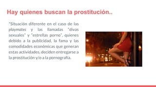 Hay quienes buscan la prostitución..
*Situación diferente en el caso de las
playmates y las llamadas “divas
sexuales” y “estrellas porno”, quienes
debido a la publicidad, la fama y las
comodidades económicas que generan
estas actividades, deciden entregarse a
la prostitución y/o a la pornografía.
 