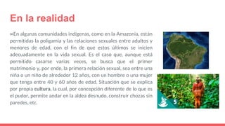En la realidad
∞En algunas comunidades indígenas, como en la Amazonia, están
permitidas la poligamia y las relaciones sexuales entre adultos y
menores de edad, con el fin de que estos últimos se inicien
adecuadamente en la vida sexual. Es el caso que, aunque está
permitido casarse varias veces, se busca que el primer
matrimonio y, por ende, la primera relación sexual, sea entre una
niña o un niño de alrededor 12 años, con un hombre o una mujer
que tenga entre 40 y 60 años de edad. Situación que se explica
por propia cultura, la cual, por concepción diferente de lo que es
el pudor, permite andar en la aldea desnudo, construir chozas sin
paredes, etc.
 