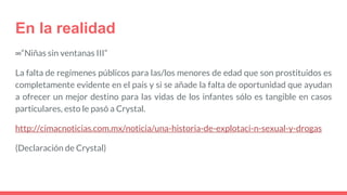 En la realidad
∞“Niñas sin ventanas III”
La falta de regímenes públicos para las/los menores de edad que son prostituidos es
completamente evidente en el país y si se añade la falta de oportunidad que ayudan
a ofrecer un mejor destino para las vidas de los infantes sólo es tangible en casos
particulares, esto le pasó a Crystal.
http://cimacnoticias.com.mx/noticia/una-historia-de-explotaci-n-sexual-y-drogas
(Declaración de Crystal)
 