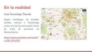 En la realidad
Caso Tenancingo, Tlaxcala
Según sociólogos de Estados
Unidos, marcan a Tenancingo
como uno de los principales focos
de trata de personas en
Norteamérica
https://www.youtube.com/watch?
v=QP_i5Tn459I
 