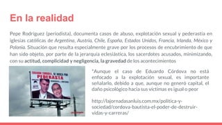 En la realidad
Pepe Rodríguez (periodista), documenta casos de abuso, explotación sexual y pederastia en
iglesias católicas de Argentina, Austria, Chile, España, Estados Unidos, Francia, Irlanda, México y
Polonia. Situación que resulta especialmente grave por los procesos de encubrimiento de que
han sido objeto, por parte de la jerarquía eclesiástica, los sacerdotes acusados, minimizando,
con su actitud, complicidad y negligencia, la gravedad de los acontecimientos
http://lajornadasanluis.com.mx/politica-y-
sociedad/cordova-bautista-el-poder-de-destruir-
vidas-y-carreras/
*Aunque el caso de Eduardo Córdova no está
enfocado a la explotación sexual, es importante
señalarlo, debido a que, aunque no generó capital, el
daño psicológico hacia sus víctimas es igual o peor
 