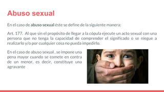 Abuso sexual
En el caso de abuso sexual éste se define de la siguiente manera:
Art. 177. Al que sin el propósito de llegar a la cópula ejecute un acto sexual con una
persona que no tenga la capacidad de comprender el significado o se niegue a
realizarlo y/o por cualquier cosa no pueda impedirlo.
En el caso de abuso sexual , se impone una
pena mayor cuando se comete en contra
de un menor, es decir, constituye una
agravante
 