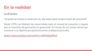 En la realidad
Los Padrotes
“Un gramo de cocaína se vende una vez. Una mujer puede venderse hasta 40 veces al día”
Desde 1970, Los Padrotes han desarrollado todo un manual de conquista y engaño
que se transmite de generación en generación. En menos de tres meses tienen que
enamorar a un objetivo que posteriormente, trabajarán para ellos.
https://www.youtube.com/watch?v=wROApkpHOzY
 