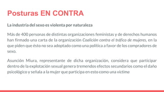 Posturas EN CONTRA
La industria del sexo es violenta por naturaleza
Más de 400 personas de distintas organizaciones feministas y de derechos humanos
han firmado una carta de la organización Coalición contra el tráfico de mujeres, en la
que piden que ésto no sea adoptado como una política a favor de los compradores de
sexo.
Asunción Miura, representante de dicha organización, considera que participar
dentro de la explotación sexual genera tremendos efectos secundarios como el daño
psicológico y señala a la mujer que participa en esto como una víctima
 