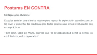 Posturas EN CONTRA
Castigar, pero al cliente
Estudios señalan que el único modelo para regular la explotación sexual es ajustar
las leyes y aumentar las condenas para todos aquellos que están involucrados con
estas prácticas.
Taina Bein, socia de Miura, expresa que “la responsabilidad penal la tienen los
explotadores, no los explotados”.
 