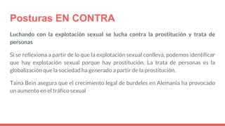 Posturas EN CONTRA
Luchando con la explotación sexual se lucha contra la prostitución y trata de
personas
Si se reflexiona a partir de lo que la explotación sexual conlleva, podemos identificar
que hay explotación sexual porque hay prostitución. La trata de personas es la
globalización que la sociedad ha generado a partir de la prostitución.
Taina Bein asegura que el crecimiento legal de burdeles en Alemania ha provocado
un aumento en el tráfico sexual
 