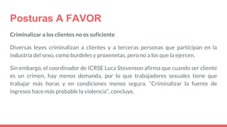 Posturas A FAVOR
Criminalizar a los clientes no es suficiente
Diversas leyes criminalizan a clientes y a terceras personas que participan en la
industria del sexo, como burdeles y proxenetas, pero no a los que la ejercen.
Sin embargo, el coordinador de ICRSE Luca Stevenson afirma que cuando ser cliente
es un crimen, hay menos demanda, por lo que trabajadores sexuales tiene que
trabajar más horas y en condiciones menos segura. “Criminalizar la fuente de
ingresos hace más probable la violencia”, concluye.
 