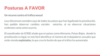 Posturas A FAVOR
Un recurso contra el tráfico sexual
Luca Stevenson considera que de todos los países que han legalizado la prostitución,
han podido observar cambios sociales notorios, al no observar situaciones
evidentes como antes ocurría.
El coordinador de ICRSE añade que en países como Alemania, Países Bajos, donde la
prostitución es legal, es más fácil identificar el número de trabajadores sexuales que
están siendo explotadas, lo que crea la ilusión de que el tráfico ha aumentado
 