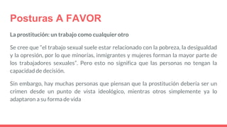 Posturas A FAVOR
La prostitución: un trabajo como cualquier otro
Se cree que “el trabajo sexual suele estar relacionado con la pobreza, la desigualdad
y la opresión, por lo que minorías, inmigrantes y mujeres forman la mayor parte de
los trabajadores sexuales”. Pero esto no significa que las personas no tengan la
capacidad de decisión.
Sin embargo, hay muchas personas que piensan que la prostitución debería ser un
crimen desde un punto de vista ideológico, mientras otros simplemente ya lo
adaptaron a su forma de vida
 