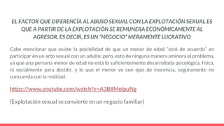 EL FACTOR QUE DIFERENCÍA AL ABUSO SEXUAL CON LA EXPLOTACIÓN SEXUAL ES
QUE A PARTIR DE LA EXPLOTACIÓN SE REMUNERA ECONÓMICAMENTE AL
AGRESOR, ES DECIR, ES UN “NEGOCIO” MERAMENTE LUCRATIVO
Cabe mencionar que existe la posibilidad de que un menor de edad “esté de acuerdo” en
participar en un acto sexual con un adulto; pero, esto de ninguna manera aminora el problema,
ya que una persona menor de edad no está lo suficientemente desarrollada psicológica, física,
ni socialmente para decidir, y lo que el menor ve con ojos de inocencia, seguramente no
concuerda con la realidad.
https://www.youtube.com/watch?v=A3B8MolpuNg
(Explotación sexual se convierte en un negocio familiar)
 