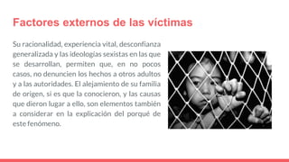 Factores externos de las víctimas
Su racionalidad, experiencia vital, desconfianza
generalizada y las ideologías sexistas en las que
se desarrollan, permiten que, en no pocos
casos, no denuncien los hechos a otros adultos
y a las autoridades. El alejamiento de su familia
de origen, si es que la conocieron, y las causas
que dieron lugar a ello, son elementos también
a considerar en la explicación del porqué de
este fenómeno.
 
