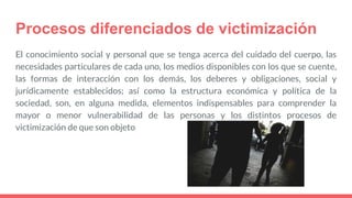 Procesos diferenciados de victimización
El conocimiento social y personal que se tenga acerca del cuidado del cuerpo, las
necesidades particulares de cada uno, los medios disponibles con los que se cuente,
las formas de interacción con los demás, los deberes y obligaciones, social y
jurídicamente establecidos; así como la estructura económica y política de la
sociedad, son, en alguna medida, elementos indispensables para comprender la
mayor o menor vulnerabilidad de las personas y los distintos procesos de
victimización de que son objeto
 