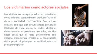 Los victimarios como actores sociales
Los victimarios, aunque pueden ser estudiados
como enfermos, son también el producto “natural”
de una sociedad corrompida. Son actores
sociales, sólo que por circunstancias personales
(historias de vida), abuso de poder, ideologías
distorsionadas o problemas mentales, deciden
hacer cosas que el resto posiblemente sólo
imagina, imponiendo, gracias a la construcción
del superyó, el principio de realidad sobre el
principio de placer.
 