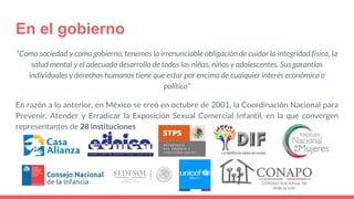 En el gobierno
“Como sociedad y como gobierno, tenemos la irrenunciable obligación de cuidar la integridad física, la
salud mental y el adecuado desarrollo de todos las niñas, niños y adolescentes. Sus garantías
individuales y derechos humanos tiene que estar por encima de cualquier interés económico o
político”
En razón a lo anterior, en México se creó en octubre de 2001, la Coordinación Nacional para
Prevenir, Atender y Erradicar la Exposición Sexual Comercial Infantil, en la que convergen
representantes de 28 instituciones
 