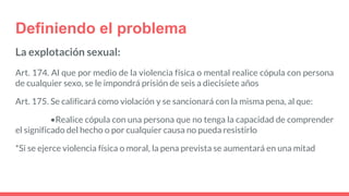 Definiendo el problema
La explotación sexual:
Art. 174. Al que por medio de la violencia física o mental realice cópula con persona
de cualquier sexo, se le impondrá prisión de seis a diecisiete años
Art. 175. Se calificará como violación y se sancionará con la misma pena, al que:
•Realice cópula con una persona que no tenga la capacidad de comprender
el significado del hecho o por cualquier causa no pueda resistirlo
*Si se ejerce violencia física o moral, la pena prevista se aumentará en una mitad
 
