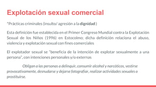 Explotación sexual comercial
*Prácticas criminales (insulto/ agresión a la dignidad )
Esta definición fue establecida en el Primer Congreso Mundial contra la Explotación
Sexual de los Niños (1996) en Estocolmo; dicha definición relaciona el abuso,
violencia y explotación sexual con fines comerciales
El explotador sexual se “beneficia de la intención de explotar sexualmente a una
persona”, con intenciones personales y/o externas
Obligan a las personas a delinquir, consumir alcohol y narcóticos, vestirse
provocativamente, desnudarse y dejarse fotografiar, realizar actividades sexuales o
prostituirse.
 