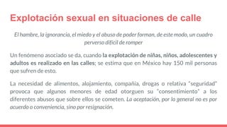 Explotación sexual en situaciones de calle
El hambre, la ignorancia, el miedo y el abuso de poder forman, de este modo, un cuadro
perverso difícil de romper
Un fenómeno asociado se da, cuando la explotación de niñas, niños, adolescentes y
adultos es realizado en las calles; se estima que en México hay 150 mil personas
que sufren de esto.
La necesidad de alimentos, alojamiento, compañía, drogas o relativa “seguridad”
provoca que algunos menores de edad otorguen su “consentimiento” a los
diferentes abusos que sobre ellos se cometen. La aceptación, por lo general no es por
acuerdo o conveniencia, sino por resignación.
 